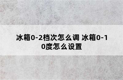 冰箱0-2档次怎么调 冰箱0-10度怎么设置